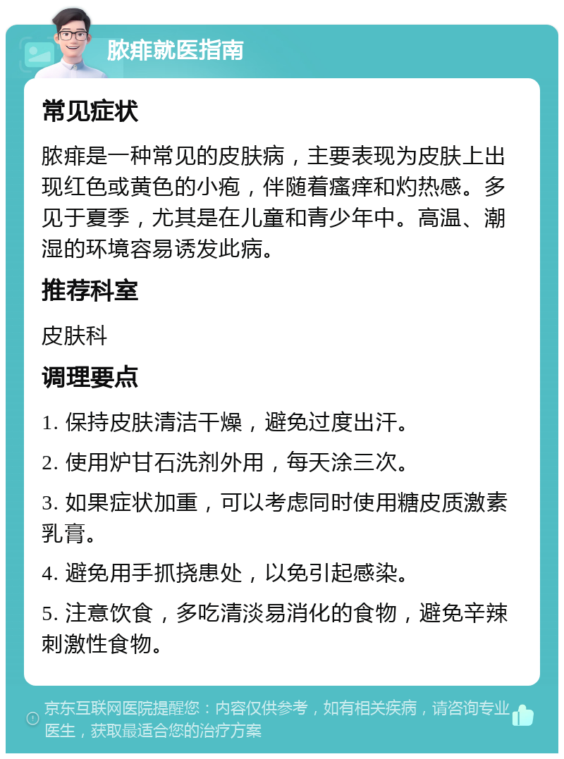 脓痱就医指南 常见症状 脓痱是一种常见的皮肤病，主要表现为皮肤上出现红色或黄色的小疱，伴随着瘙痒和灼热感。多见于夏季，尤其是在儿童和青少年中。高温、潮湿的环境容易诱发此病。 推荐科室 皮肤科 调理要点 1. 保持皮肤清洁干燥，避免过度出汗。 2. 使用炉甘石洗剂外用，每天涂三次。 3. 如果症状加重，可以考虑同时使用糖皮质激素乳膏。 4. 避免用手抓挠患处，以免引起感染。 5. 注意饮食，多吃清淡易消化的食物，避免辛辣刺激性食物。