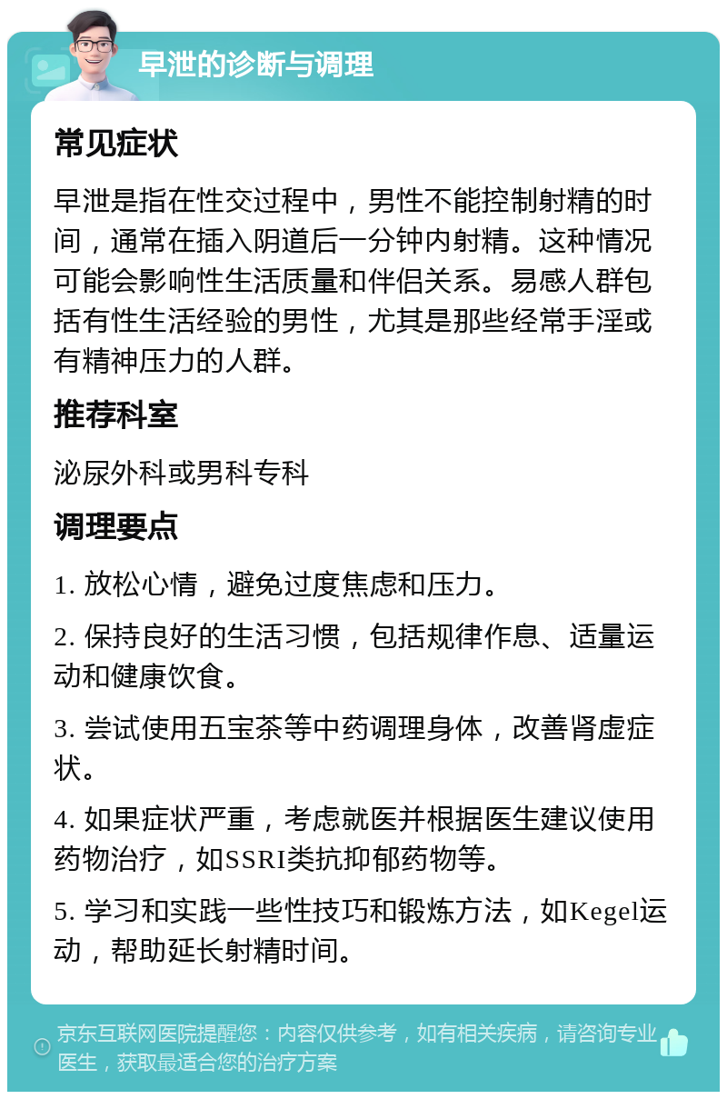 早泄的诊断与调理 常见症状 早泄是指在性交过程中，男性不能控制射精的时间，通常在插入阴道后一分钟内射精。这种情况可能会影响性生活质量和伴侣关系。易感人群包括有性生活经验的男性，尤其是那些经常手淫或有精神压力的人群。 推荐科室 泌尿外科或男科专科 调理要点 1. 放松心情，避免过度焦虑和压力。 2. 保持良好的生活习惯，包括规律作息、适量运动和健康饮食。 3. 尝试使用五宝茶等中药调理身体，改善肾虚症状。 4. 如果症状严重，考虑就医并根据医生建议使用药物治疗，如SSRI类抗抑郁药物等。 5. 学习和实践一些性技巧和锻炼方法，如Kegel运动，帮助延长射精时间。