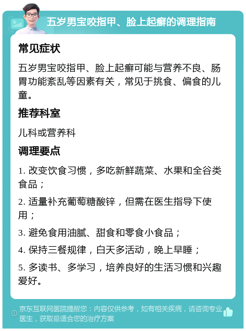 五岁男宝咬指甲、脸上起癣的调理指南 常见症状 五岁男宝咬指甲、脸上起癣可能与营养不良、肠胃功能紊乱等因素有关，常见于挑食、偏食的儿童。 推荐科室 儿科或营养科 调理要点 1. 改变饮食习惯，多吃新鲜蔬菜、水果和全谷类食品； 2. 适量补充葡萄糖酸锌，但需在医生指导下使用； 3. 避免食用油腻、甜食和零食小食品； 4. 保持三餐规律，白天多活动，晚上早睡； 5. 多读书、多学习，培养良好的生活习惯和兴趣爱好。