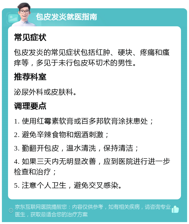 包皮发炎就医指南 常见症状 包皮发炎的常见症状包括红肿、硬块、疼痛和瘙痒等，多见于未行包皮环切术的男性。 推荐科室 泌尿外科或皮肤科。 调理要点 1. 使用红霉素软膏或百多邦软膏涂抹患处； 2. 避免辛辣食物和烟酒刺激； 3. 勤翻开包皮，温水清洗，保持清洁； 4. 如果三天内无明显改善，应到医院进行进一步检查和治疗； 5. 注意个人卫生，避免交叉感染。