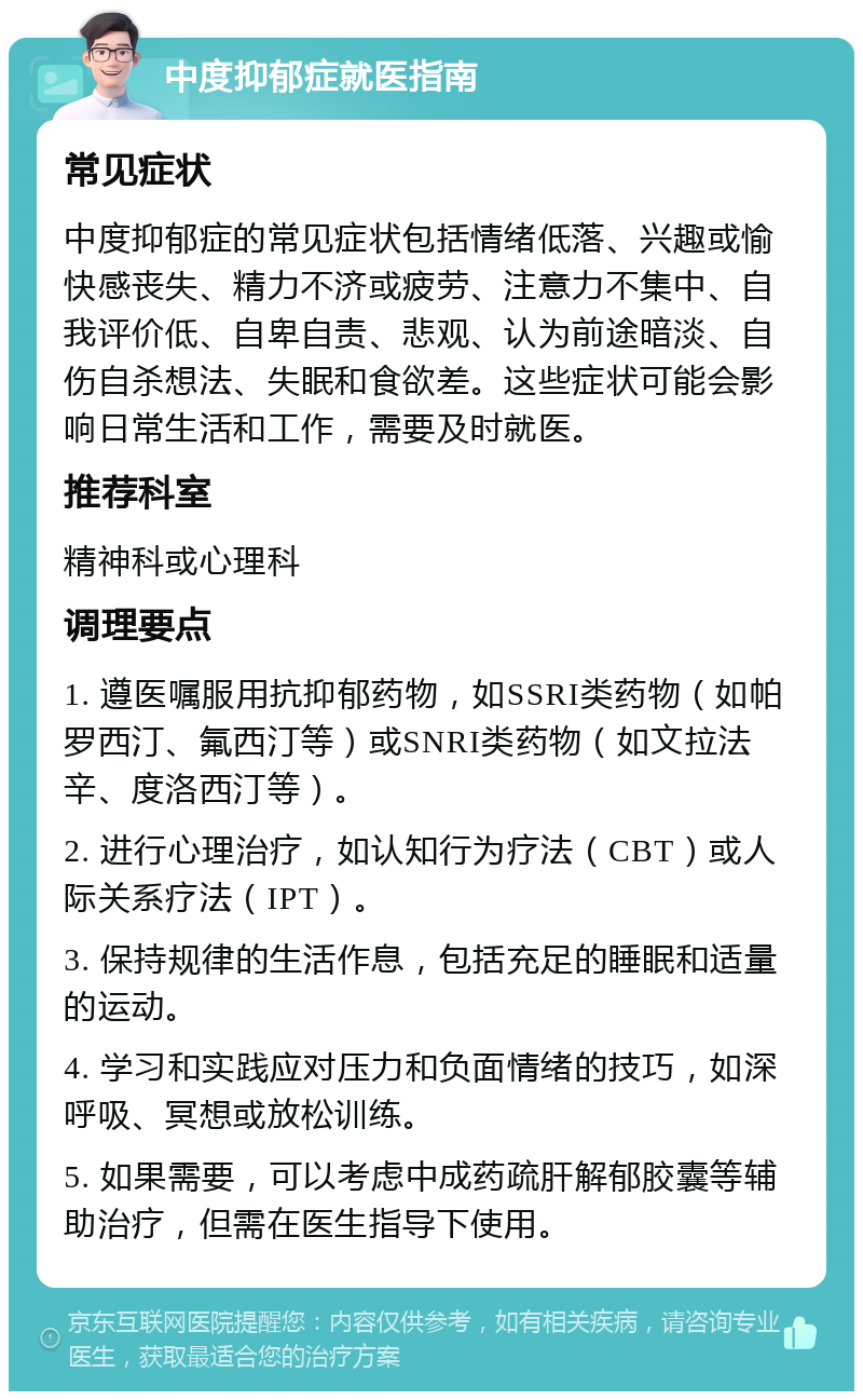 中度抑郁症就医指南 常见症状 中度抑郁症的常见症状包括情绪低落、兴趣或愉快感丧失、精力不济或疲劳、注意力不集中、自我评价低、自卑自责、悲观、认为前途暗淡、自伤自杀想法、失眠和食欲差。这些症状可能会影响日常生活和工作，需要及时就医。 推荐科室 精神科或心理科 调理要点 1. 遵医嘱服用抗抑郁药物，如SSRI类药物（如帕罗西汀、氟西汀等）或SNRI类药物（如文拉法辛、度洛西汀等）。 2. 进行心理治疗，如认知行为疗法（CBT）或人际关系疗法（IPT）。 3. 保持规律的生活作息，包括充足的睡眠和适量的运动。 4. 学习和实践应对压力和负面情绪的技巧，如深呼吸、冥想或放松训练。 5. 如果需要，可以考虑中成药疏肝解郁胶囊等辅助治疗，但需在医生指导下使用。