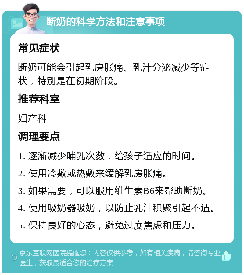 断奶的科学方法和注意事项 常见症状 断奶可能会引起乳房胀痛、乳汁分泌减少等症状，特别是在初期阶段。 推荐科室 妇产科 调理要点 1. 逐渐减少哺乳次数，给孩子适应的时间。 2. 使用冷敷或热敷来缓解乳房胀痛。 3. 如果需要，可以服用维生素B6来帮助断奶。 4. 使用吸奶器吸奶，以防止乳汁积聚引起不适。 5. 保持良好的心态，避免过度焦虑和压力。