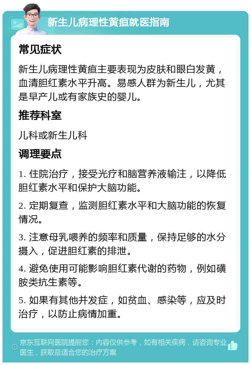 新生儿病理性黄疸就医指南 常见症状 新生儿病理性黄疸主要表现为皮肤和眼白发黄，血清胆红素水平升高。易感人群为新生儿，尤其是早产儿或有家族史的婴儿。 推荐科室 儿科或新生儿科 调理要点 1. 住院治疗，接受光疗和脑营养液输注，以降低胆红素水平和保护大脑功能。 2. 定期复查，监测胆红素水平和大脑功能的恢复情况。 3. 注意母乳喂养的频率和质量，保持足够的水分摄入，促进胆红素的排泄。 4. 避免使用可能影响胆红素代谢的药物，例如磺胺类抗生素等。 5. 如果有其他并发症，如贫血、感染等，应及时治疗，以防止病情加重。