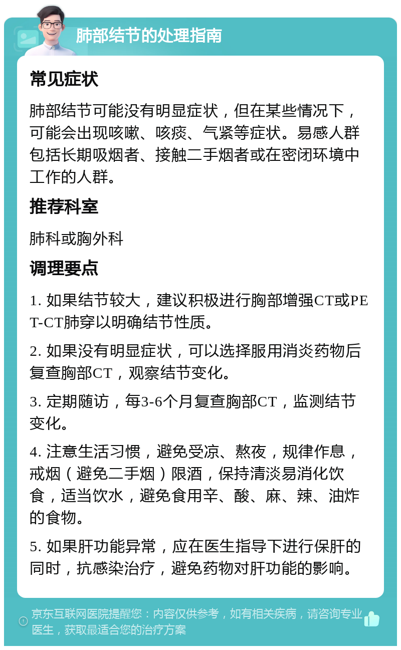 肺部结节的处理指南 常见症状 肺部结节可能没有明显症状，但在某些情况下，可能会出现咳嗽、咳痰、气紧等症状。易感人群包括长期吸烟者、接触二手烟者或在密闭环境中工作的人群。 推荐科室 肺科或胸外科 调理要点 1. 如果结节较大，建议积极进行胸部增强CT或PET-CT肺穿以明确结节性质。 2. 如果没有明显症状，可以选择服用消炎药物后复查胸部CT，观察结节变化。 3. 定期随访，每3-6个月复查胸部CT，监测结节变化。 4. 注意生活习惯，避免受凉、熬夜，规律作息，戒烟（避免二手烟）限酒，保持清淡易消化饮食，适当饮水，避免食用辛、酸、麻、辣、油炸的食物。 5. 如果肝功能异常，应在医生指导下进行保肝的同时，抗感染治疗，避免药物对肝功能的影响。