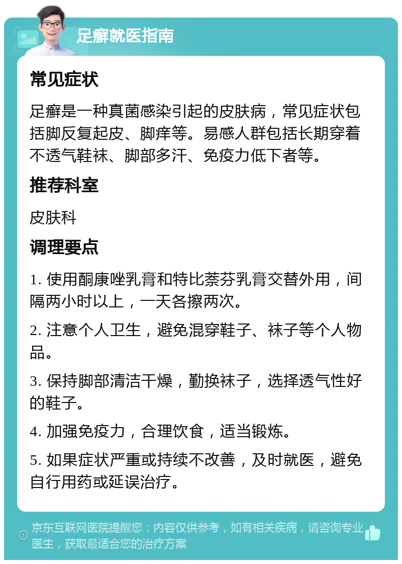 足癣就医指南 常见症状 足癣是一种真菌感染引起的皮肤病，常见症状包括脚反复起皮、脚痒等。易感人群包括长期穿着不透气鞋袜、脚部多汗、免疫力低下者等。 推荐科室 皮肤科 调理要点 1. 使用酮康唑乳膏和特比萘芬乳膏交替外用，间隔两小时以上，一天各擦两次。 2. 注意个人卫生，避免混穿鞋子、袜子等个人物品。 3. 保持脚部清洁干燥，勤换袜子，选择透气性好的鞋子。 4. 加强免疫力，合理饮食，适当锻炼。 5. 如果症状严重或持续不改善，及时就医，避免自行用药或延误治疗。