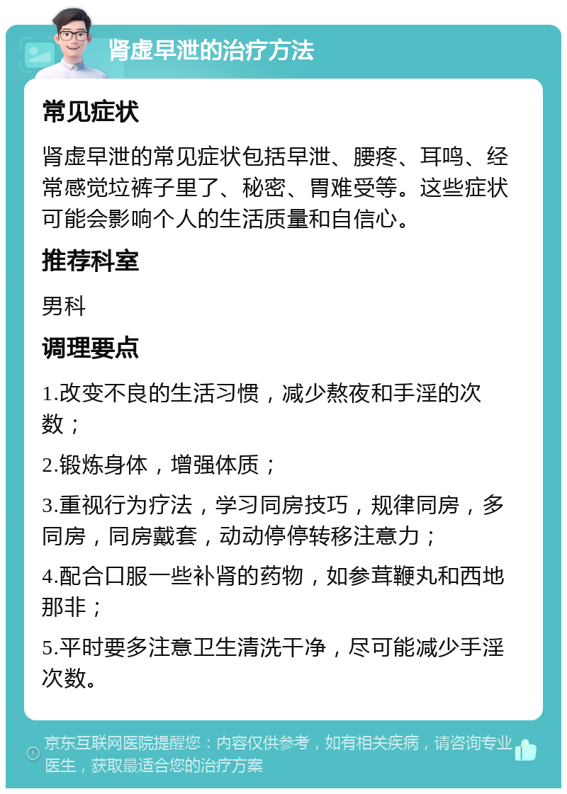 肾虚早泄的治疗方法 常见症状 肾虚早泄的常见症状包括早泄、腰疼、耳鸣、经常感觉垃裤子里了、秘密、胃难受等。这些症状可能会影响个人的生活质量和自信心。 推荐科室 男科 调理要点 1.改变不良的生活习惯，减少熬夜和手淫的次数； 2.锻炼身体，增强体质； 3.重视行为疗法，学习同房技巧，规律同房，多同房，同房戴套，动动停停转移注意力； 4.配合口服一些补肾的药物，如参茸鞭丸和西地那非； 5.平时要多注意卫生清洗干净，尽可能减少手淫次数。