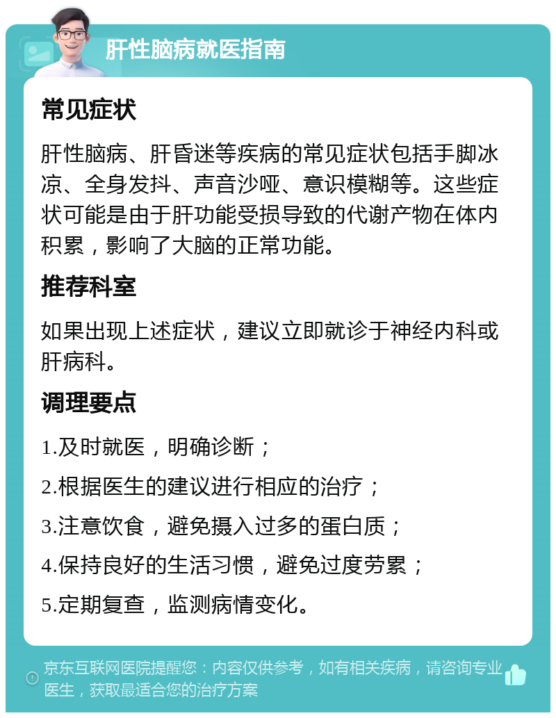 肝性脑病就医指南 常见症状 肝性脑病、肝昏迷等疾病的常见症状包括手脚冰凉、全身发抖、声音沙哑、意识模糊等。这些症状可能是由于肝功能受损导致的代谢产物在体内积累，影响了大脑的正常功能。 推荐科室 如果出现上述症状，建议立即就诊于神经内科或肝病科。 调理要点 1.及时就医，明确诊断； 2.根据医生的建议进行相应的治疗； 3.注意饮食，避免摄入过多的蛋白质； 4.保持良好的生活习惯，避免过度劳累； 5.定期复查，监测病情变化。