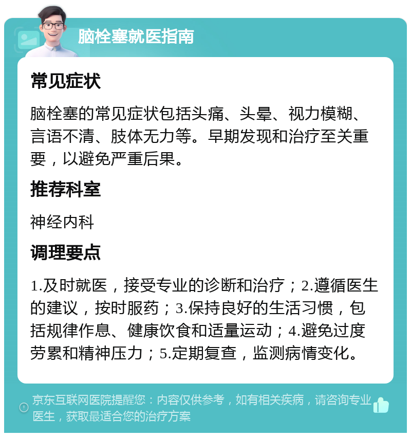 脑栓塞就医指南 常见症状 脑栓塞的常见症状包括头痛、头晕、视力模糊、言语不清、肢体无力等。早期发现和治疗至关重要，以避免严重后果。 推荐科室 神经内科 调理要点 1.及时就医，接受专业的诊断和治疗；2.遵循医生的建议，按时服药；3.保持良好的生活习惯，包括规律作息、健康饮食和适量运动；4.避免过度劳累和精神压力；5.定期复查，监测病情变化。