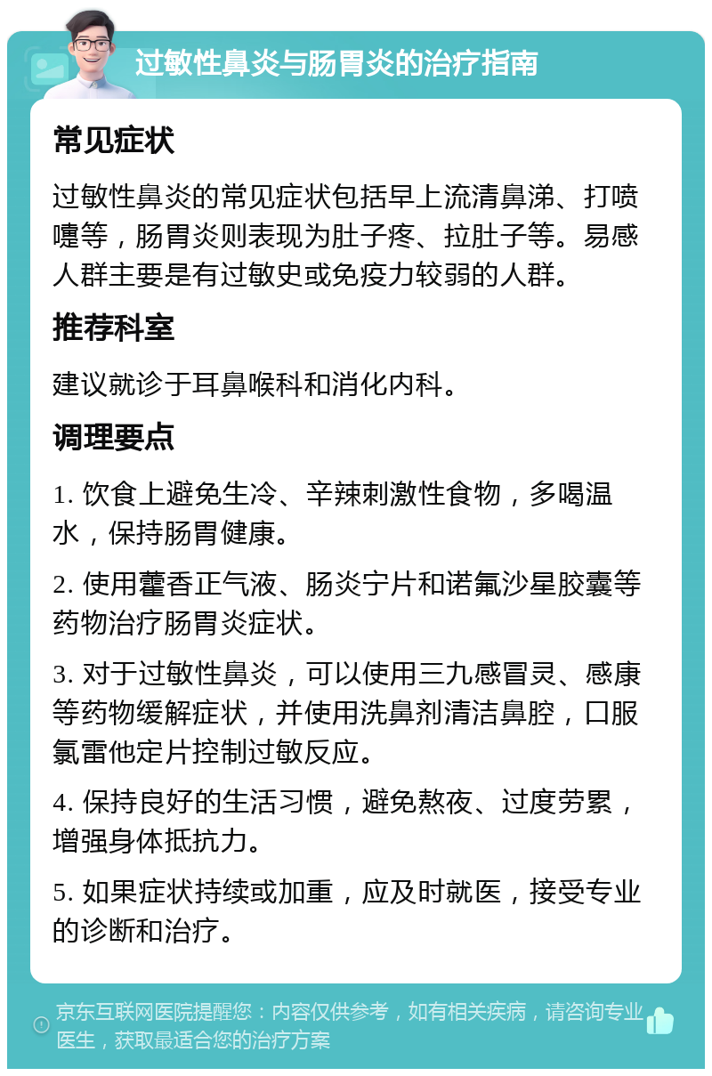 过敏性鼻炎与肠胃炎的治疗指南 常见症状 过敏性鼻炎的常见症状包括早上流清鼻涕、打喷嚏等，肠胃炎则表现为肚子疼、拉肚子等。易感人群主要是有过敏史或免疫力较弱的人群。 推荐科室 建议就诊于耳鼻喉科和消化内科。 调理要点 1. 饮食上避免生冷、辛辣刺激性食物，多喝温水，保持肠胃健康。 2. 使用藿香正气液、肠炎宁片和诺氟沙星胶囊等药物治疗肠胃炎症状。 3. 对于过敏性鼻炎，可以使用三九感冒灵、感康等药物缓解症状，并使用洗鼻剂清洁鼻腔，口服氯雷他定片控制过敏反应。 4. 保持良好的生活习惯，避免熬夜、过度劳累，增强身体抵抗力。 5. 如果症状持续或加重，应及时就医，接受专业的诊断和治疗。