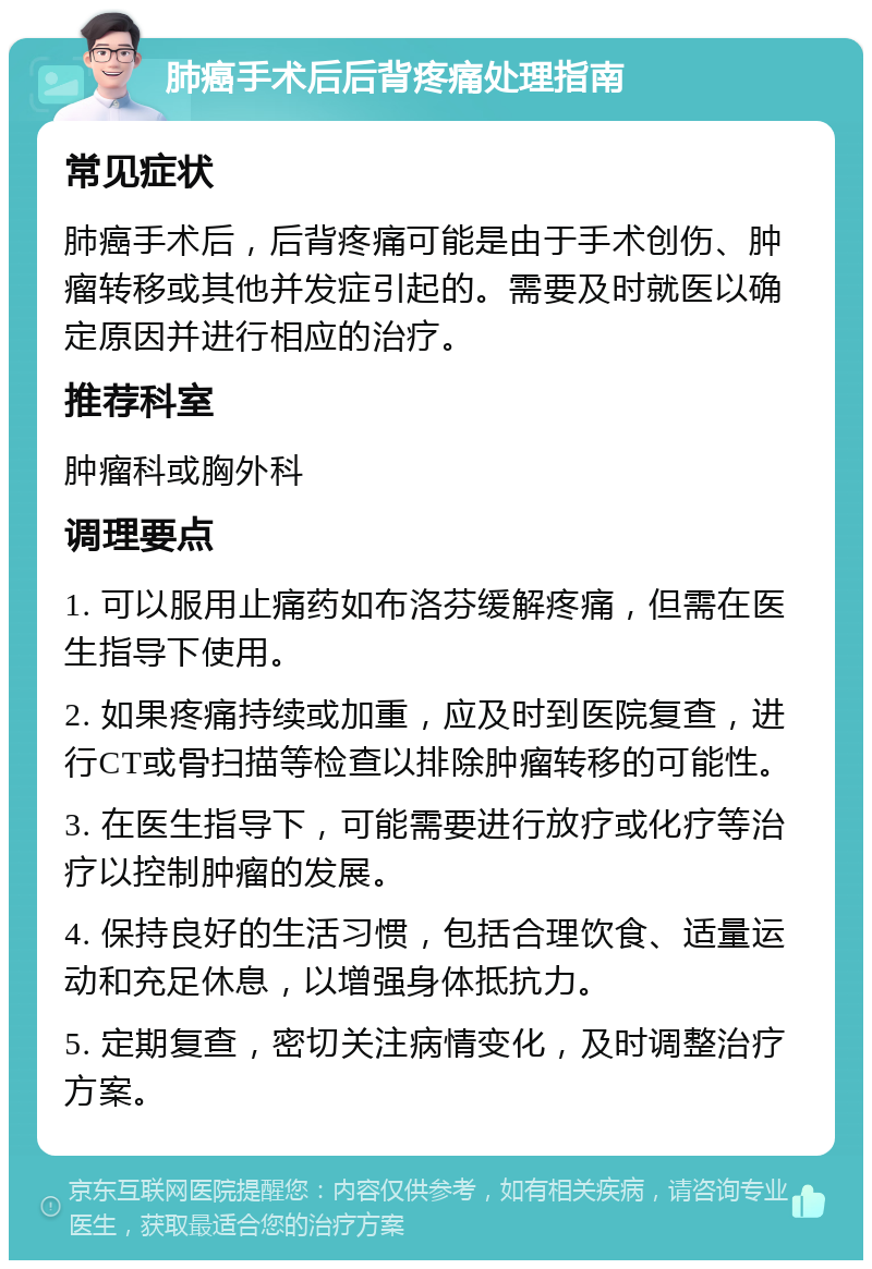 肺癌手术后后背疼痛处理指南 常见症状 肺癌手术后，后背疼痛可能是由于手术创伤、肿瘤转移或其他并发症引起的。需要及时就医以确定原因并进行相应的治疗。 推荐科室 肿瘤科或胸外科 调理要点 1. 可以服用止痛药如布洛芬缓解疼痛，但需在医生指导下使用。 2. 如果疼痛持续或加重，应及时到医院复查，进行CT或骨扫描等检查以排除肿瘤转移的可能性。 3. 在医生指导下，可能需要进行放疗或化疗等治疗以控制肿瘤的发展。 4. 保持良好的生活习惯，包括合理饮食、适量运动和充足休息，以增强身体抵抗力。 5. 定期复查，密切关注病情变化，及时调整治疗方案。