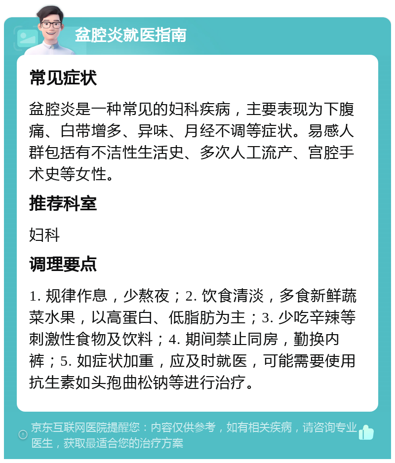 盆腔炎就医指南 常见症状 盆腔炎是一种常见的妇科疾病，主要表现为下腹痛、白带增多、异味、月经不调等症状。易感人群包括有不洁性生活史、多次人工流产、宫腔手术史等女性。 推荐科室 妇科 调理要点 1. 规律作息，少熬夜；2. 饮食清淡，多食新鲜蔬菜水果，以高蛋白、低脂肪为主；3. 少吃辛辣等刺激性食物及饮料；4. 期间禁止同房，勤换内裤；5. 如症状加重，应及时就医，可能需要使用抗生素如头孢曲松钠等进行治疗。