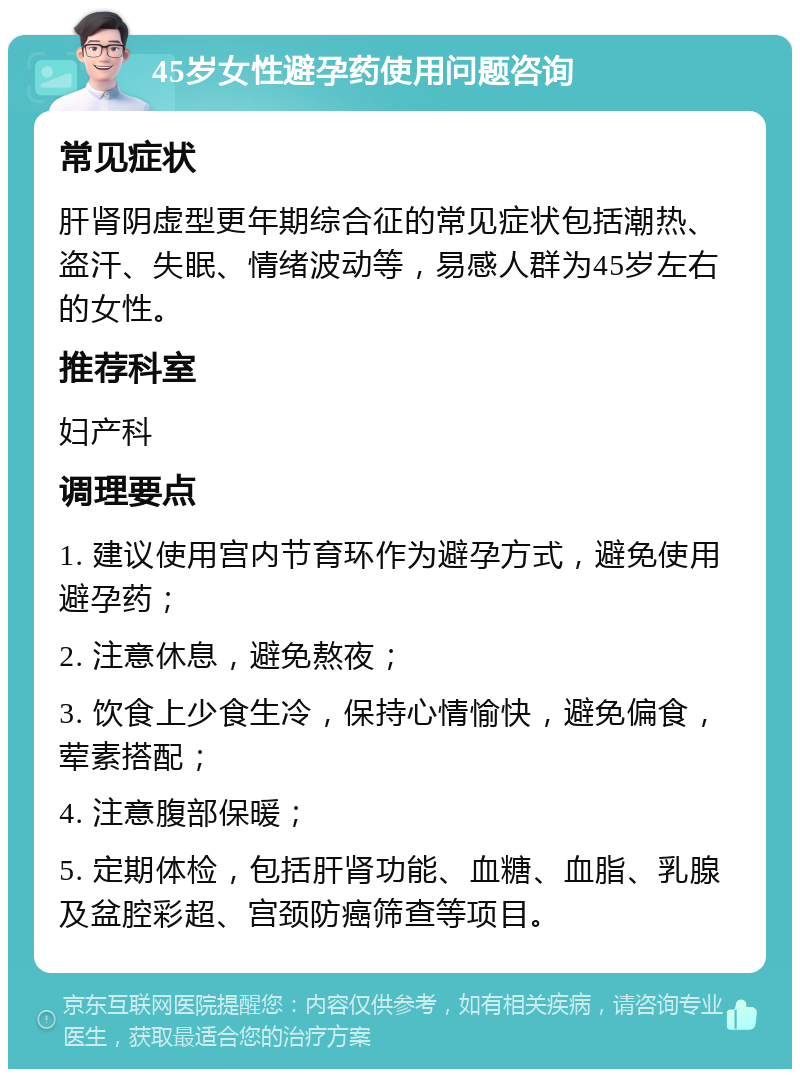 45岁女性避孕药使用问题咨询 常见症状 肝肾阴虚型更年期综合征的常见症状包括潮热、盗汗、失眠、情绪波动等，易感人群为45岁左右的女性。 推荐科室 妇产科 调理要点 1. 建议使用宫内节育环作为避孕方式，避免使用避孕药； 2. 注意休息，避免熬夜； 3. 饮食上少食生冷，保持心情愉快，避免偏食，荤素搭配； 4. 注意腹部保暖； 5. 定期体检，包括肝肾功能、血糖、血脂、乳腺及盆腔彩超、宫颈防癌筛查等项目。