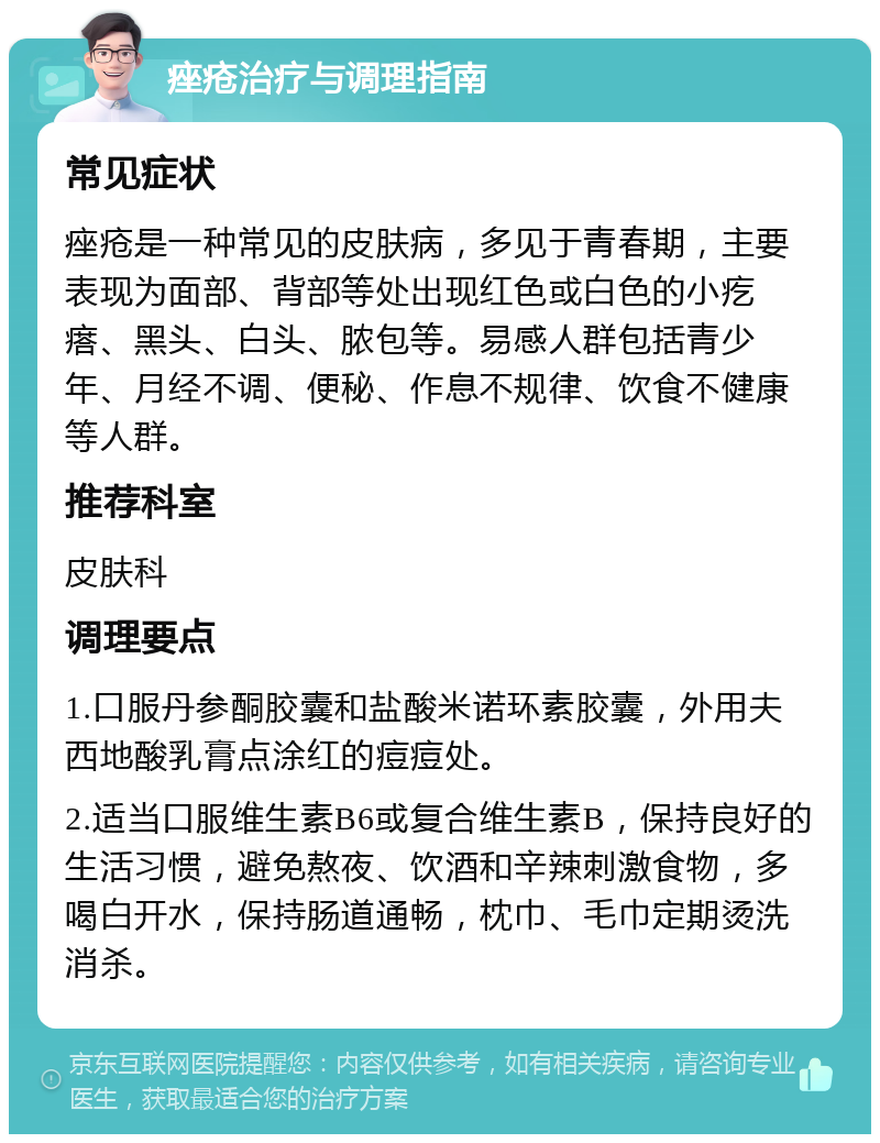 痤疮治疗与调理指南 常见症状 痤疮是一种常见的皮肤病，多见于青春期，主要表现为面部、背部等处出现红色或白色的小疙瘩、黑头、白头、脓包等。易感人群包括青少年、月经不调、便秘、作息不规律、饮食不健康等人群。 推荐科室 皮肤科 调理要点 1.口服丹参酮胶囊和盐酸米诺环素胶囊，外用夫西地酸乳膏点涂红的痘痘处。 2.适当口服维生素B6或复合维生素B，保持良好的生活习惯，避免熬夜、饮酒和辛辣刺激食物，多喝白开水，保持肠道通畅，枕巾、毛巾定期烫洗消杀。