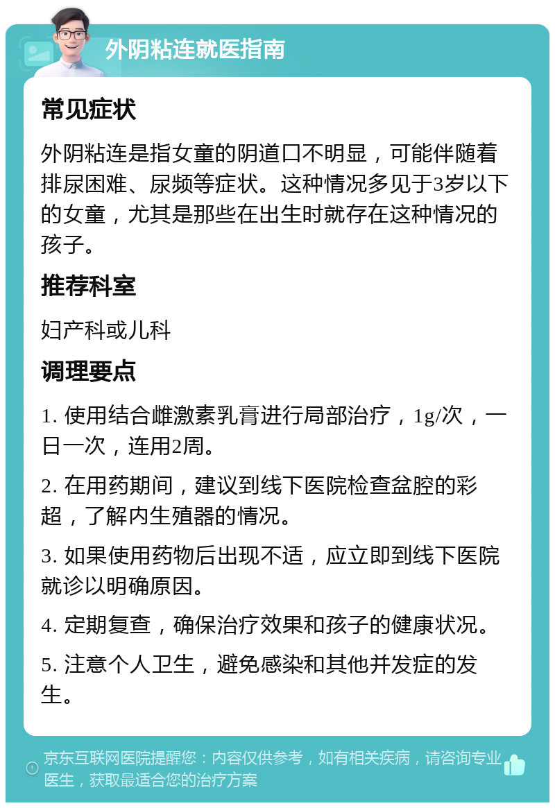 外阴粘连就医指南 常见症状 外阴粘连是指女童的阴道口不明显，可能伴随着排尿困难、尿频等症状。这种情况多见于3岁以下的女童，尤其是那些在出生时就存在这种情况的孩子。 推荐科室 妇产科或儿科 调理要点 1. 使用结合雌激素乳膏进行局部治疗，1g/次，一日一次，连用2周。 2. 在用药期间，建议到线下医院检查盆腔的彩超，了解内生殖器的情况。 3. 如果使用药物后出现不适，应立即到线下医院就诊以明确原因。 4. 定期复查，确保治疗效果和孩子的健康状况。 5. 注意个人卫生，避免感染和其他并发症的发生。