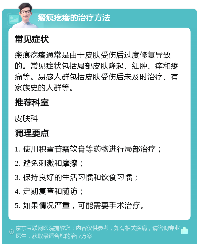 瘢痕疙瘩的治疗方法 常见症状 瘢痕疙瘩通常是由于皮肤受伤后过度修复导致的。常见症状包括局部皮肤隆起、红肿、痒和疼痛等。易感人群包括皮肤受伤后未及时治疗、有家族史的人群等。 推荐科室 皮肤科 调理要点 1. 使用积雪苷霜软膏等药物进行局部治疗； 2. 避免刺激和摩擦； 3. 保持良好的生活习惯和饮食习惯； 4. 定期复查和随访； 5. 如果情况严重，可能需要手术治疗。