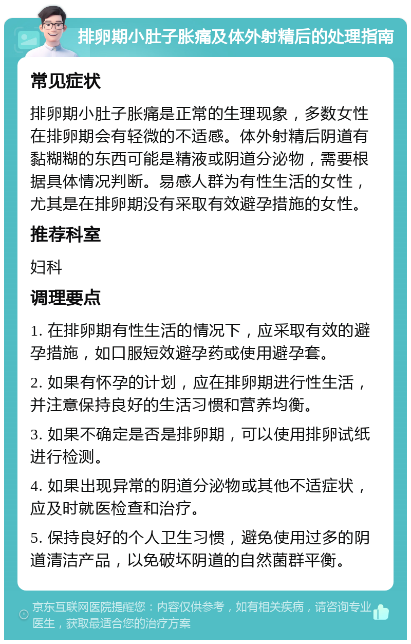 排卵期小肚子胀痛及体外射精后的处理指南 常见症状 排卵期小肚子胀痛是正常的生理现象，多数女性在排卵期会有轻微的不适感。体外射精后阴道有黏糊糊的东西可能是精液或阴道分泌物，需要根据具体情况判断。易感人群为有性生活的女性，尤其是在排卵期没有采取有效避孕措施的女性。 推荐科室 妇科 调理要点 1. 在排卵期有性生活的情况下，应采取有效的避孕措施，如口服短效避孕药或使用避孕套。 2. 如果有怀孕的计划，应在排卵期进行性生活，并注意保持良好的生活习惯和营养均衡。 3. 如果不确定是否是排卵期，可以使用排卵试纸进行检测。 4. 如果出现异常的阴道分泌物或其他不适症状，应及时就医检查和治疗。 5. 保持良好的个人卫生习惯，避免使用过多的阴道清洁产品，以免破坏阴道的自然菌群平衡。