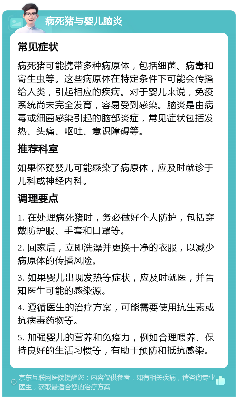 病死猪与婴儿脑炎 常见症状 病死猪可能携带多种病原体，包括细菌、病毒和寄生虫等。这些病原体在特定条件下可能会传播给人类，引起相应的疾病。对于婴儿来说，免疫系统尚未完全发育，容易受到感染。脑炎是由病毒或细菌感染引起的脑部炎症，常见症状包括发热、头痛、呕吐、意识障碍等。 推荐科室 如果怀疑婴儿可能感染了病原体，应及时就诊于儿科或神经内科。 调理要点 1. 在处理病死猪时，务必做好个人防护，包括穿戴防护服、手套和口罩等。 2. 回家后，立即洗澡并更换干净的衣服，以减少病原体的传播风险。 3. 如果婴儿出现发热等症状，应及时就医，并告知医生可能的感染源。 4. 遵循医生的治疗方案，可能需要使用抗生素或抗病毒药物等。 5. 加强婴儿的营养和免疫力，例如合理喂养、保持良好的生活习惯等，有助于预防和抵抗感染。