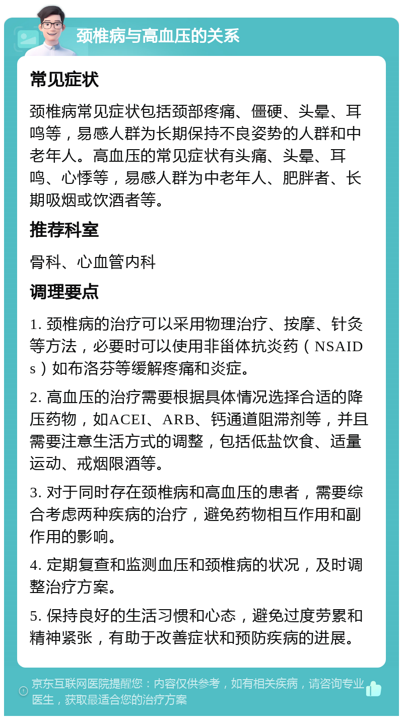 颈椎病与高血压的关系 常见症状 颈椎病常见症状包括颈部疼痛、僵硬、头晕、耳鸣等，易感人群为长期保持不良姿势的人群和中老年人。高血压的常见症状有头痛、头晕、耳鸣、心悸等，易感人群为中老年人、肥胖者、长期吸烟或饮酒者等。 推荐科室 骨科、心血管内科 调理要点 1. 颈椎病的治疗可以采用物理治疗、按摩、针灸等方法，必要时可以使用非甾体抗炎药（NSAIDs）如布洛芬等缓解疼痛和炎症。 2. 高血压的治疗需要根据具体情况选择合适的降压药物，如ACEI、ARB、钙通道阻滞剂等，并且需要注意生活方式的调整，包括低盐饮食、适量运动、戒烟限酒等。 3. 对于同时存在颈椎病和高血压的患者，需要综合考虑两种疾病的治疗，避免药物相互作用和副作用的影响。 4. 定期复查和监测血压和颈椎病的状况，及时调整治疗方案。 5. 保持良好的生活习惯和心态，避免过度劳累和精神紧张，有助于改善症状和预防疾病的进展。