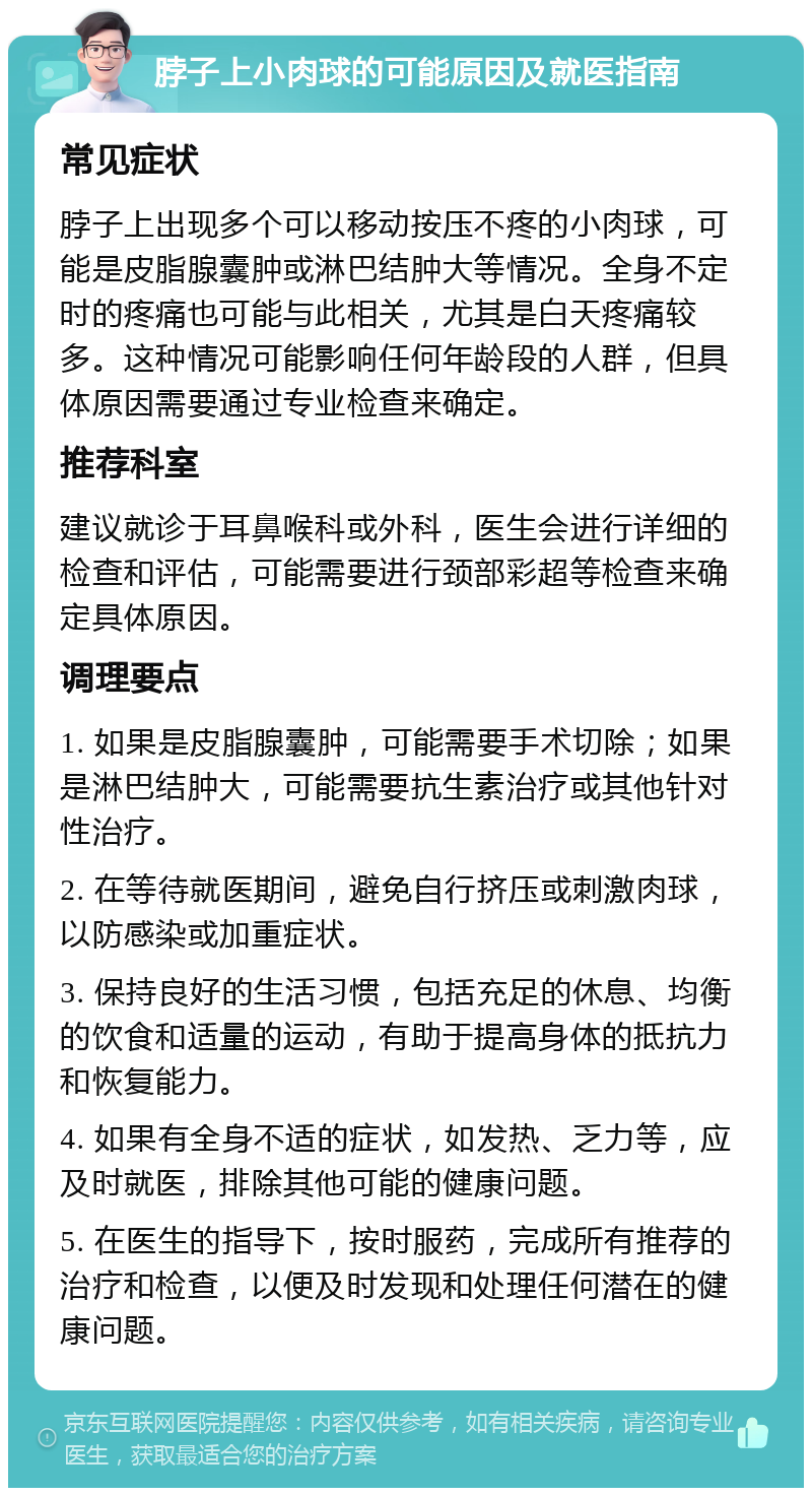 脖子上小肉球的可能原因及就医指南 常见症状 脖子上出现多个可以移动按压不疼的小肉球，可能是皮脂腺囊肿或淋巴结肿大等情况。全身不定时的疼痛也可能与此相关，尤其是白天疼痛较多。这种情况可能影响任何年龄段的人群，但具体原因需要通过专业检查来确定。 推荐科室 建议就诊于耳鼻喉科或外科，医生会进行详细的检查和评估，可能需要进行颈部彩超等检查来确定具体原因。 调理要点 1. 如果是皮脂腺囊肿，可能需要手术切除；如果是淋巴结肿大，可能需要抗生素治疗或其他针对性治疗。 2. 在等待就医期间，避免自行挤压或刺激肉球，以防感染或加重症状。 3. 保持良好的生活习惯，包括充足的休息、均衡的饮食和适量的运动，有助于提高身体的抵抗力和恢复能力。 4. 如果有全身不适的症状，如发热、乏力等，应及时就医，排除其他可能的健康问题。 5. 在医生的指导下，按时服药，完成所有推荐的治疗和检查，以便及时发现和处理任何潜在的健康问题。