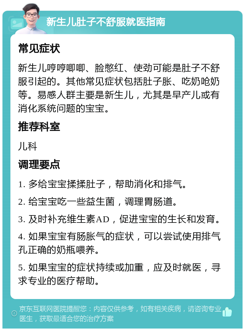 新生儿肚子不舒服就医指南 常见症状 新生儿哼哼唧唧、脸憋红、使劲可能是肚子不舒服引起的。其他常见症状包括肚子胀、吃奶呛奶等。易感人群主要是新生儿，尤其是早产儿或有消化系统问题的宝宝。 推荐科室 儿科 调理要点 1. 多给宝宝揉揉肚子，帮助消化和排气。 2. 给宝宝吃一些益生菌，调理胃肠道。 3. 及时补充维生素AD，促进宝宝的生长和发育。 4. 如果宝宝有肠胀气的症状，可以尝试使用排气孔正确的奶瓶喂养。 5. 如果宝宝的症状持续或加重，应及时就医，寻求专业的医疗帮助。