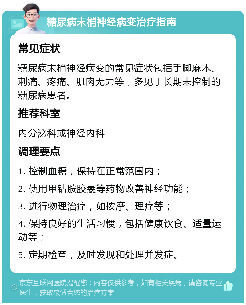 糖尿病末梢神经病变治疗指南 常见症状 糖尿病末梢神经病变的常见症状包括手脚麻木、刺痛、疼痛、肌肉无力等，多见于长期未控制的糖尿病患者。 推荐科室 内分泌科或神经内科 调理要点 1. 控制血糖，保持在正常范围内； 2. 使用甲钴胺胶囊等药物改善神经功能； 3. 进行物理治疗，如按摩、理疗等； 4. 保持良好的生活习惯，包括健康饮食、适量运动等； 5. 定期检查，及时发现和处理并发症。