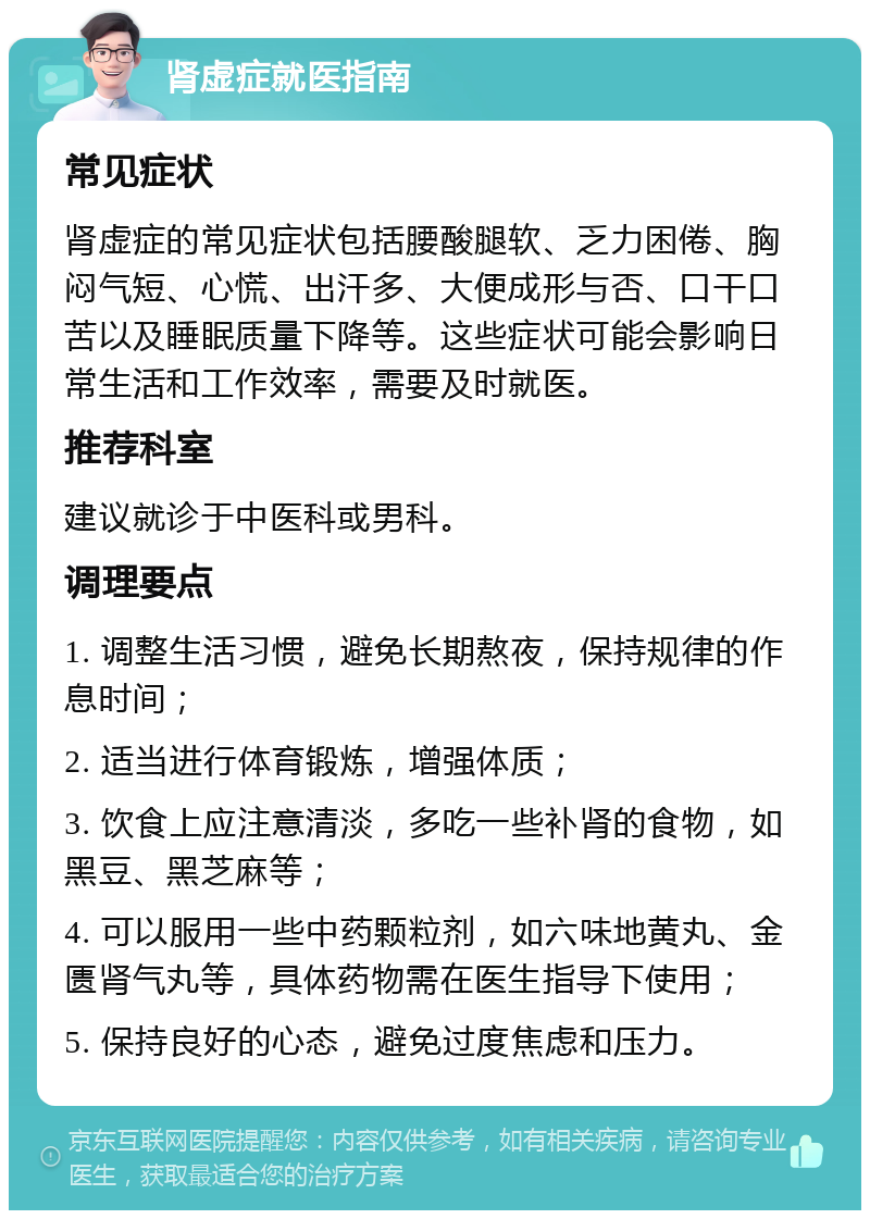 肾虚症就医指南 常见症状 肾虚症的常见症状包括腰酸腿软、乏力困倦、胸闷气短、心慌、出汗多、大便成形与否、口干口苦以及睡眠质量下降等。这些症状可能会影响日常生活和工作效率，需要及时就医。 推荐科室 建议就诊于中医科或男科。 调理要点 1. 调整生活习惯，避免长期熬夜，保持规律的作息时间； 2. 适当进行体育锻炼，增强体质； 3. 饮食上应注意清淡，多吃一些补肾的食物，如黑豆、黑芝麻等； 4. 可以服用一些中药颗粒剂，如六味地黄丸、金匮肾气丸等，具体药物需在医生指导下使用； 5. 保持良好的心态，避免过度焦虑和压力。