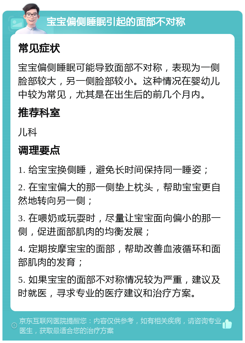 宝宝偏侧睡眠引起的面部不对称 常见症状 宝宝偏侧睡眠可能导致面部不对称，表现为一侧脸部较大，另一侧脸部较小。这种情况在婴幼儿中较为常见，尤其是在出生后的前几个月内。 推荐科室 儿科 调理要点 1. 给宝宝换侧睡，避免长时间保持同一睡姿； 2. 在宝宝偏大的那一侧垫上枕头，帮助宝宝更自然地转向另一侧； 3. 在喂奶或玩耍时，尽量让宝宝面向偏小的那一侧，促进面部肌肉的均衡发展； 4. 定期按摩宝宝的面部，帮助改善血液循环和面部肌肉的发育； 5. 如果宝宝的面部不对称情况较为严重，建议及时就医，寻求专业的医疗建议和治疗方案。