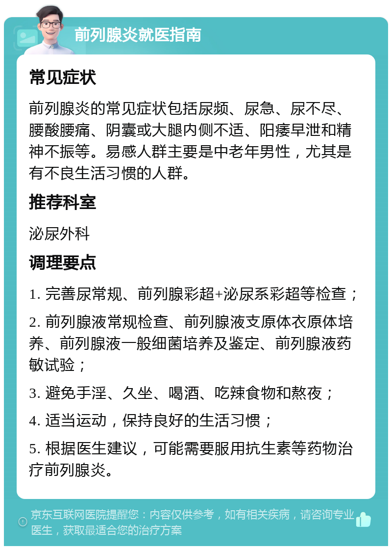 前列腺炎就医指南 常见症状 前列腺炎的常见症状包括尿频、尿急、尿不尽、腰酸腰痛、阴囊或大腿内侧不适、阳痿早泄和精神不振等。易感人群主要是中老年男性，尤其是有不良生活习惯的人群。 推荐科室 泌尿外科 调理要点 1. 完善尿常规、前列腺彩超+泌尿系彩超等检查； 2. 前列腺液常规检查、前列腺液支原体衣原体培养、前列腺液一般细菌培养及鉴定、前列腺液药敏试验； 3. 避免手淫、久坐、喝酒、吃辣食物和熬夜； 4. 适当运动，保持良好的生活习惯； 5. 根据医生建议，可能需要服用抗生素等药物治疗前列腺炎。