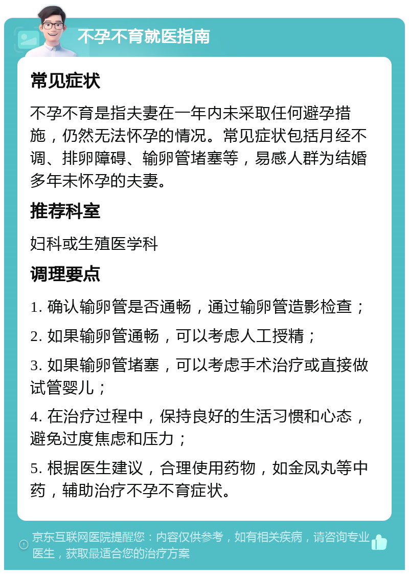 不孕不育就医指南 常见症状 不孕不育是指夫妻在一年内未采取任何避孕措施，仍然无法怀孕的情况。常见症状包括月经不调、排卵障碍、输卵管堵塞等，易感人群为结婚多年未怀孕的夫妻。 推荐科室 妇科或生殖医学科 调理要点 1. 确认输卵管是否通畅，通过输卵管造影检查； 2. 如果输卵管通畅，可以考虑人工授精； 3. 如果输卵管堵塞，可以考虑手术治疗或直接做试管婴儿； 4. 在治疗过程中，保持良好的生活习惯和心态，避免过度焦虑和压力； 5. 根据医生建议，合理使用药物，如金凤丸等中药，辅助治疗不孕不育症状。