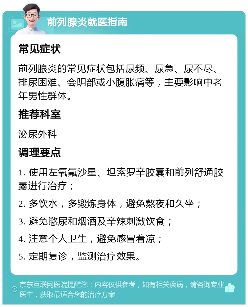 前列腺炎就医指南 常见症状 前列腺炎的常见症状包括尿频、尿急、尿不尽、排尿困难、会阴部或小腹胀痛等，主要影响中老年男性群体。 推荐科室 泌尿外科 调理要点 1. 使用左氧氟沙星、坦索罗辛胶囊和前列舒通胶囊进行治疗； 2. 多饮水，多锻炼身体，避免熬夜和久坐； 3. 避免憋尿和烟酒及辛辣刺激饮食； 4. 注意个人卫生，避免感冒着凉； 5. 定期复诊，监测治疗效果。