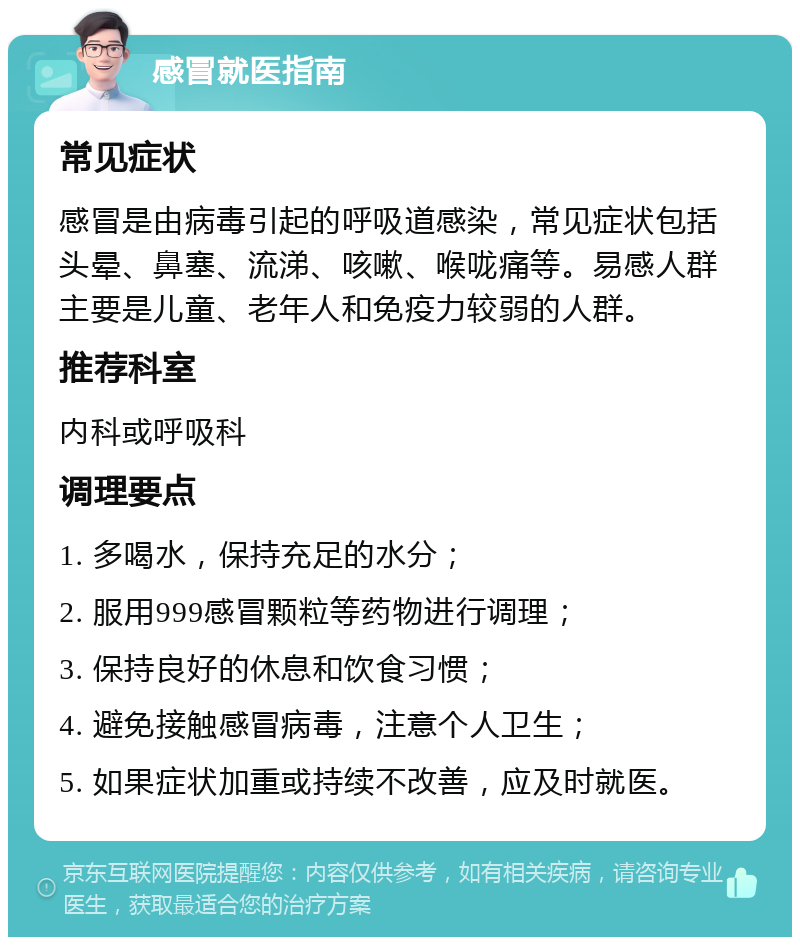 感冒就医指南 常见症状 感冒是由病毒引起的呼吸道感染，常见症状包括头晕、鼻塞、流涕、咳嗽、喉咙痛等。易感人群主要是儿童、老年人和免疫力较弱的人群。 推荐科室 内科或呼吸科 调理要点 1. 多喝水，保持充足的水分； 2. 服用999感冒颗粒等药物进行调理； 3. 保持良好的休息和饮食习惯； 4. 避免接触感冒病毒，注意个人卫生； 5. 如果症状加重或持续不改善，应及时就医。