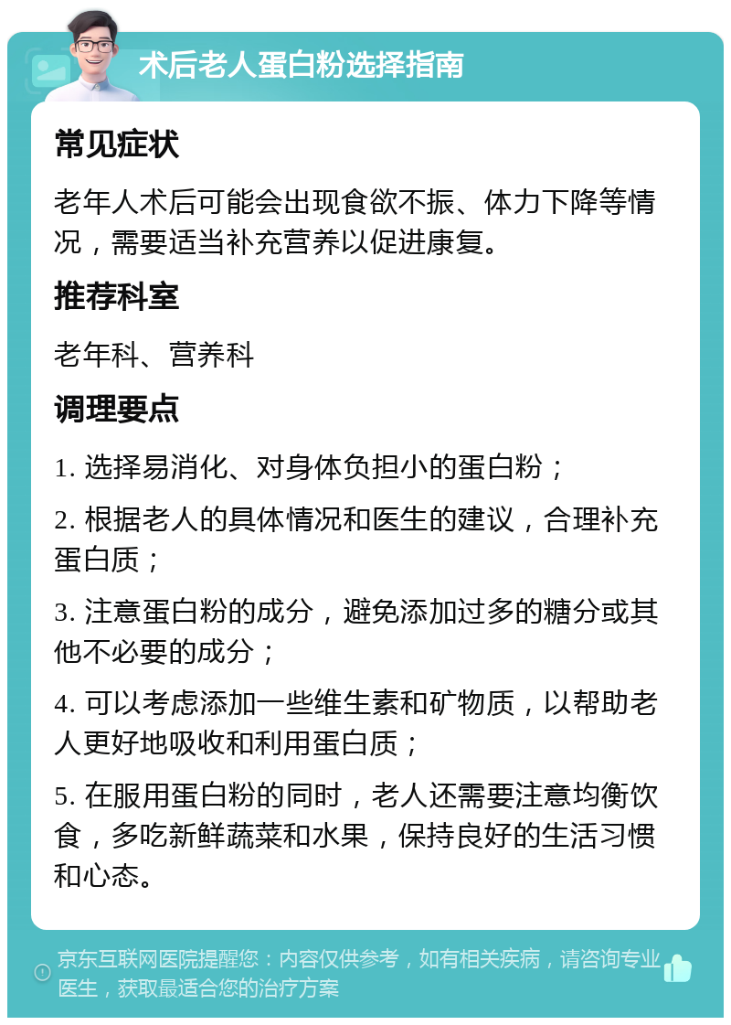 术后老人蛋白粉选择指南 常见症状 老年人术后可能会出现食欲不振、体力下降等情况，需要适当补充营养以促进康复。 推荐科室 老年科、营养科 调理要点 1. 选择易消化、对身体负担小的蛋白粉； 2. 根据老人的具体情况和医生的建议，合理补充蛋白质； 3. 注意蛋白粉的成分，避免添加过多的糖分或其他不必要的成分； 4. 可以考虑添加一些维生素和矿物质，以帮助老人更好地吸收和利用蛋白质； 5. 在服用蛋白粉的同时，老人还需要注意均衡饮食，多吃新鲜蔬菜和水果，保持良好的生活习惯和心态。