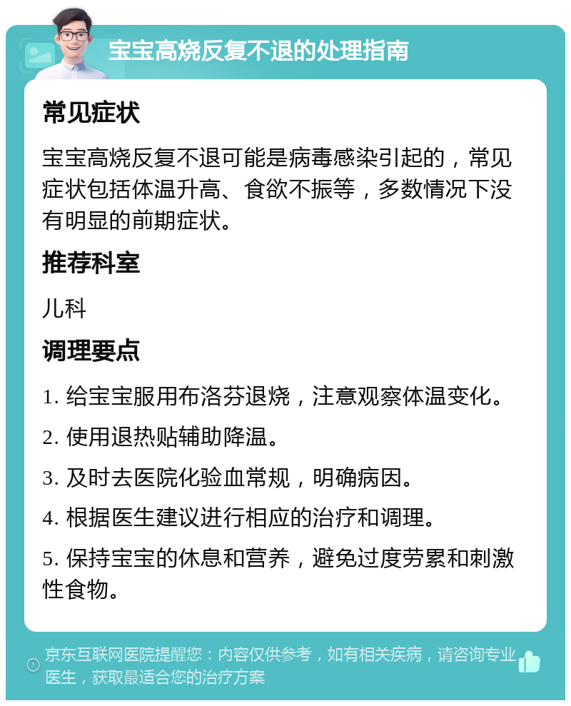 宝宝高烧反复不退的处理指南 常见症状 宝宝高烧反复不退可能是病毒感染引起的，常见症状包括体温升高、食欲不振等，多数情况下没有明显的前期症状。 推荐科室 儿科 调理要点 1. 给宝宝服用布洛芬退烧，注意观察体温变化。 2. 使用退热贴辅助降温。 3. 及时去医院化验血常规，明确病因。 4. 根据医生建议进行相应的治疗和调理。 5. 保持宝宝的休息和营养，避免过度劳累和刺激性食物。