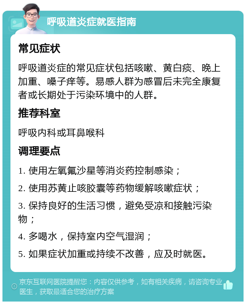 呼吸道炎症就医指南 常见症状 呼吸道炎症的常见症状包括咳嗽、黄白痰、晚上加重、嗓子痒等。易感人群为感冒后未完全康复者或长期处于污染环境中的人群。 推荐科室 呼吸内科或耳鼻喉科 调理要点 1. 使用左氧氟沙星等消炎药控制感染； 2. 使用苏黄止咳胶囊等药物缓解咳嗽症状； 3. 保持良好的生活习惯，避免受凉和接触污染物； 4. 多喝水，保持室内空气湿润； 5. 如果症状加重或持续不改善，应及时就医。