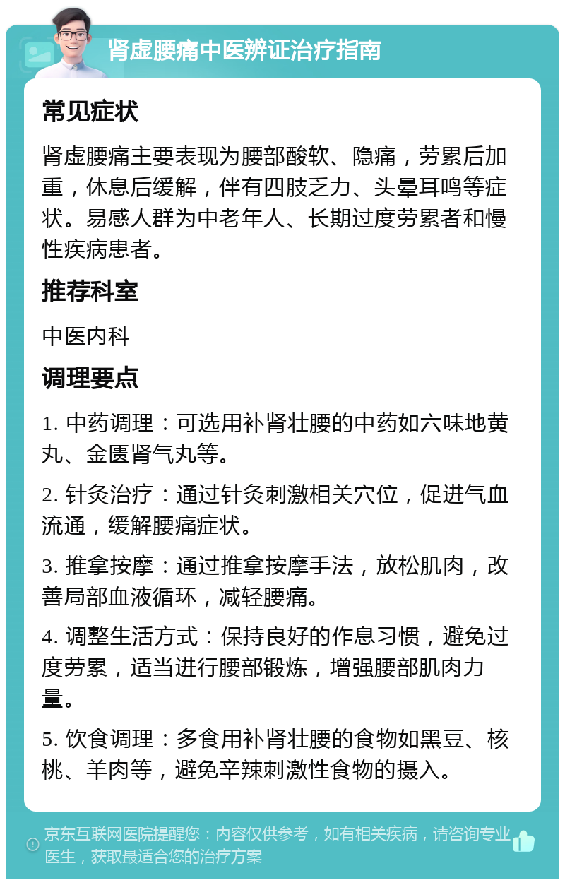 肾虚腰痛中医辨证治疗指南 常见症状 肾虚腰痛主要表现为腰部酸软、隐痛，劳累后加重，休息后缓解，伴有四肢乏力、头晕耳鸣等症状。易感人群为中老年人、长期过度劳累者和慢性疾病患者。 推荐科室 中医内科 调理要点 1. 中药调理：可选用补肾壮腰的中药如六味地黄丸、金匮肾气丸等。 2. 针灸治疗：通过针灸刺激相关穴位，促进气血流通，缓解腰痛症状。 3. 推拿按摩：通过推拿按摩手法，放松肌肉，改善局部血液循环，减轻腰痛。 4. 调整生活方式：保持良好的作息习惯，避免过度劳累，适当进行腰部锻炼，增强腰部肌肉力量。 5. 饮食调理：多食用补肾壮腰的食物如黑豆、核桃、羊肉等，避免辛辣刺激性食物的摄入。