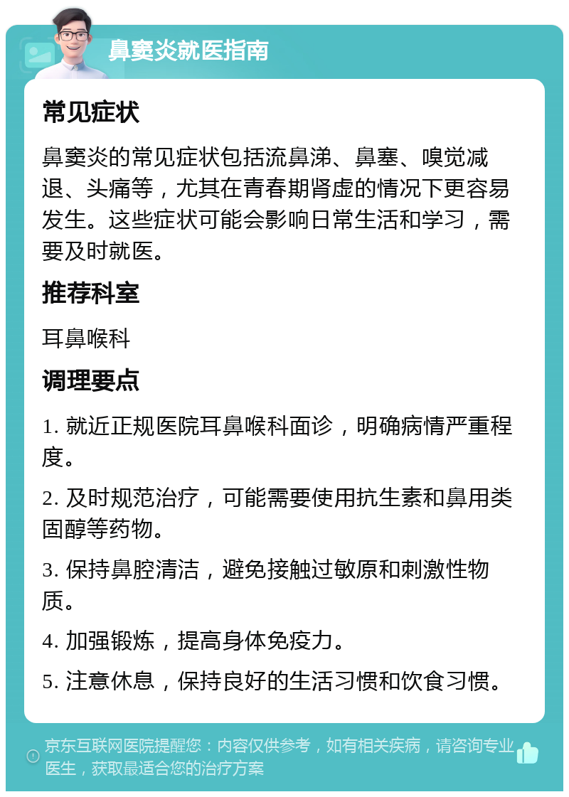 鼻窦炎就医指南 常见症状 鼻窦炎的常见症状包括流鼻涕、鼻塞、嗅觉减退、头痛等，尤其在青春期肾虚的情况下更容易发生。这些症状可能会影响日常生活和学习，需要及时就医。 推荐科室 耳鼻喉科 调理要点 1. 就近正规医院耳鼻喉科面诊，明确病情严重程度。 2. 及时规范治疗，可能需要使用抗生素和鼻用类固醇等药物。 3. 保持鼻腔清洁，避免接触过敏原和刺激性物质。 4. 加强锻炼，提高身体免疫力。 5. 注意休息，保持良好的生活习惯和饮食习惯。