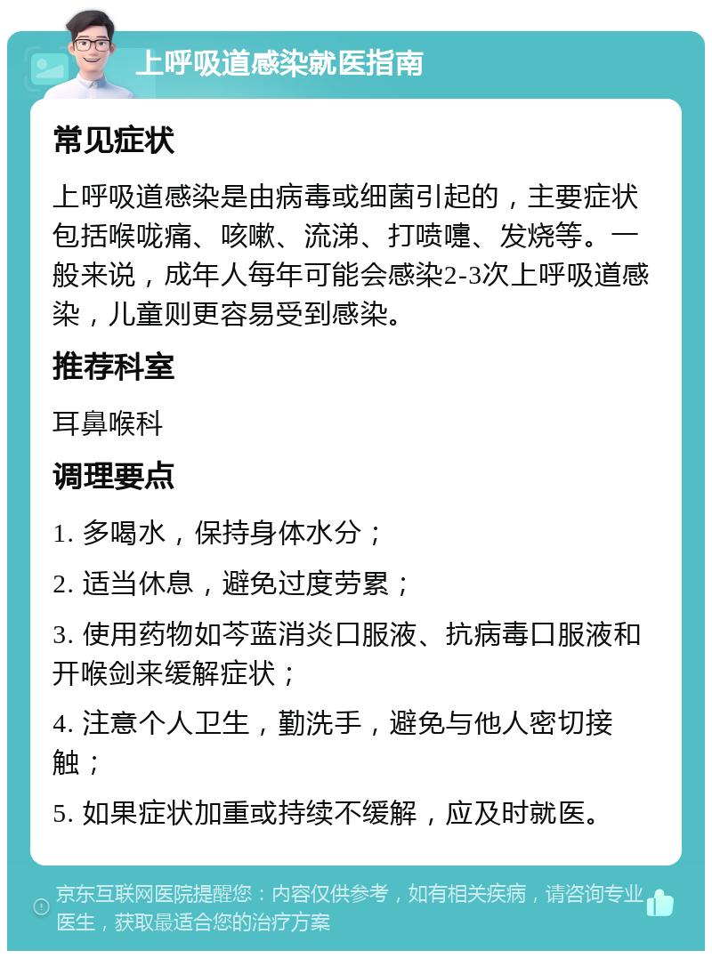 上呼吸道感染就医指南 常见症状 上呼吸道感染是由病毒或细菌引起的，主要症状包括喉咙痛、咳嗽、流涕、打喷嚏、发烧等。一般来说，成年人每年可能会感染2-3次上呼吸道感染，儿童则更容易受到感染。 推荐科室 耳鼻喉科 调理要点 1. 多喝水，保持身体水分； 2. 适当休息，避免过度劳累； 3. 使用药物如芩蓝消炎口服液、抗病毒口服液和开喉剑来缓解症状； 4. 注意个人卫生，勤洗手，避免与他人密切接触； 5. 如果症状加重或持续不缓解，应及时就医。