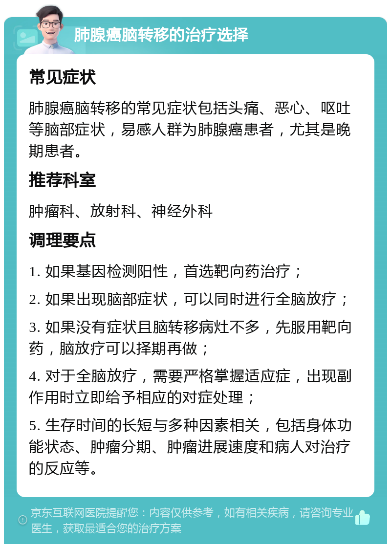 肺腺癌脑转移的治疗选择 常见症状 肺腺癌脑转移的常见症状包括头痛、恶心、呕吐等脑部症状，易感人群为肺腺癌患者，尤其是晚期患者。 推荐科室 肿瘤科、放射科、神经外科 调理要点 1. 如果基因检测阳性，首选靶向药治疗； 2. 如果出现脑部症状，可以同时进行全脑放疗； 3. 如果没有症状且脑转移病灶不多，先服用靶向药，脑放疗可以择期再做； 4. 对于全脑放疗，需要严格掌握适应症，出现副作用时立即给予相应的对症处理； 5. 生存时间的长短与多种因素相关，包括身体功能状态、肿瘤分期、肿瘤进展速度和病人对治疗的反应等。