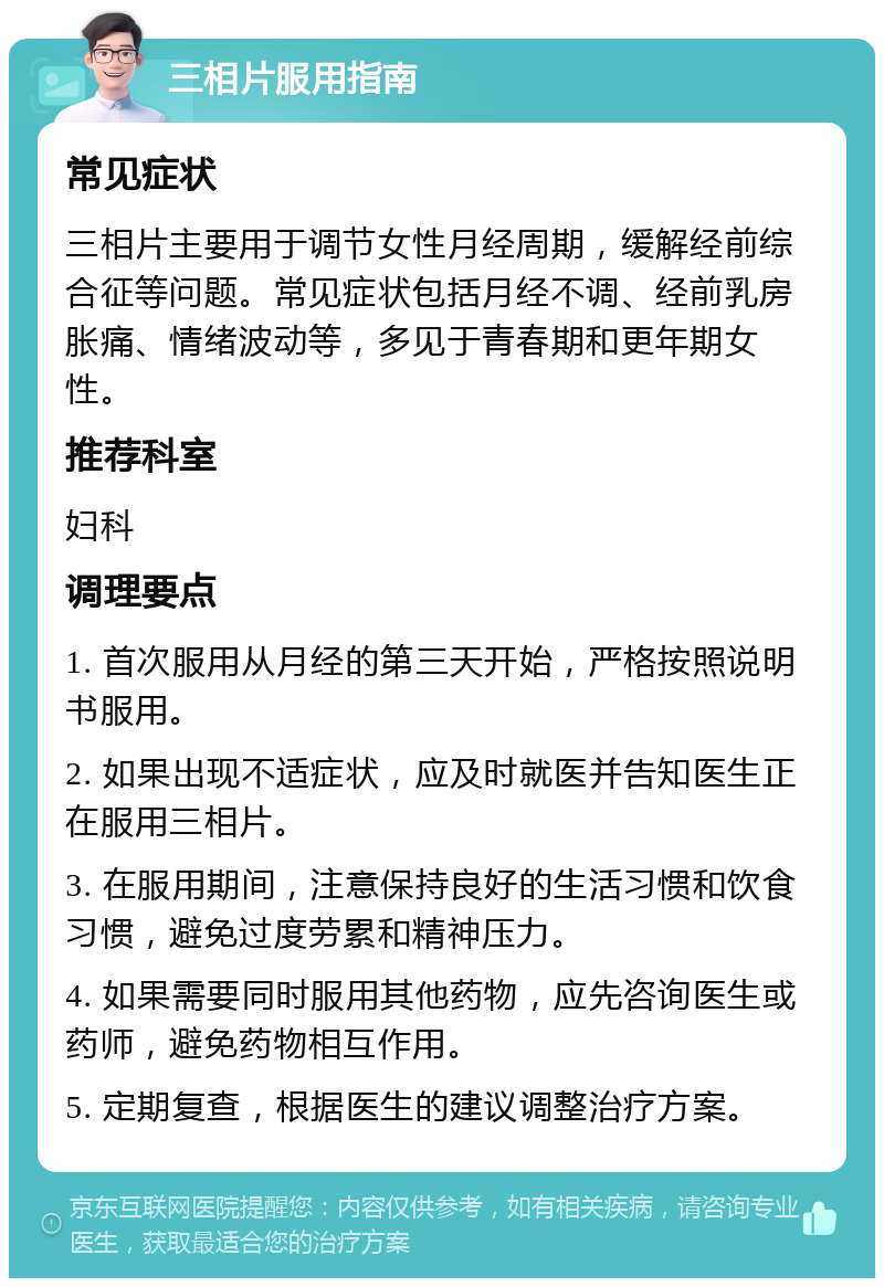 三相片服用指南 常见症状 三相片主要用于调节女性月经周期，缓解经前综合征等问题。常见症状包括月经不调、经前乳房胀痛、情绪波动等，多见于青春期和更年期女性。 推荐科室 妇科 调理要点 1. 首次服用从月经的第三天开始，严格按照说明书服用。 2. 如果出现不适症状，应及时就医并告知医生正在服用三相片。 3. 在服用期间，注意保持良好的生活习惯和饮食习惯，避免过度劳累和精神压力。 4. 如果需要同时服用其他药物，应先咨询医生或药师，避免药物相互作用。 5. 定期复查，根据医生的建议调整治疗方案。