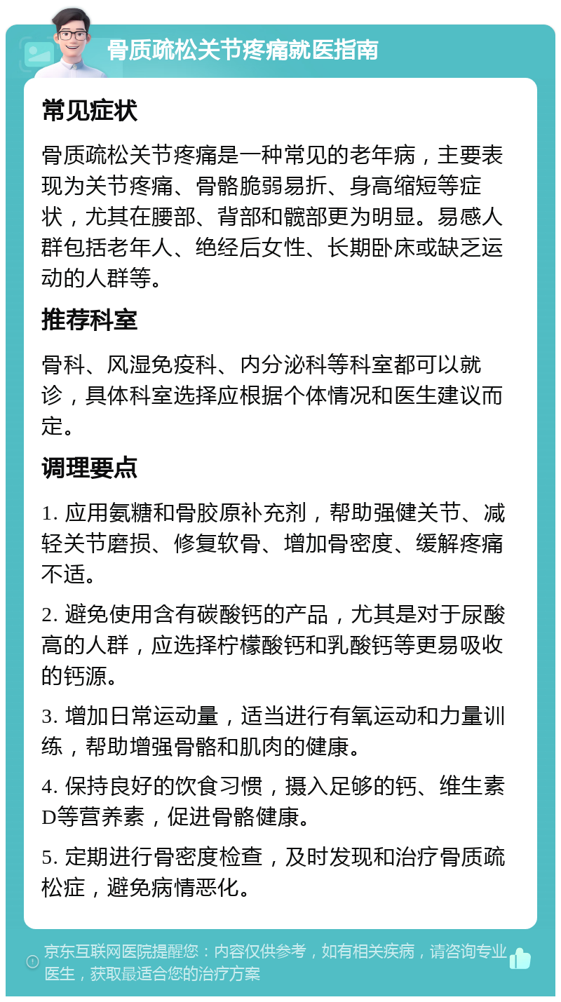 骨质疏松关节疼痛就医指南 常见症状 骨质疏松关节疼痛是一种常见的老年病，主要表现为关节疼痛、骨骼脆弱易折、身高缩短等症状，尤其在腰部、背部和髋部更为明显。易感人群包括老年人、绝经后女性、长期卧床或缺乏运动的人群等。 推荐科室 骨科、风湿免疫科、内分泌科等科室都可以就诊，具体科室选择应根据个体情况和医生建议而定。 调理要点 1. 应用氨糖和骨胶原补充剂，帮助强健关节、减轻关节磨损、修复软骨、增加骨密度、缓解疼痛不适。 2. 避免使用含有碳酸钙的产品，尤其是对于尿酸高的人群，应选择柠檬酸钙和乳酸钙等更易吸收的钙源。 3. 增加日常运动量，适当进行有氧运动和力量训练，帮助增强骨骼和肌肉的健康。 4. 保持良好的饮食习惯，摄入足够的钙、维生素D等营养素，促进骨骼健康。 5. 定期进行骨密度检查，及时发现和治疗骨质疏松症，避免病情恶化。