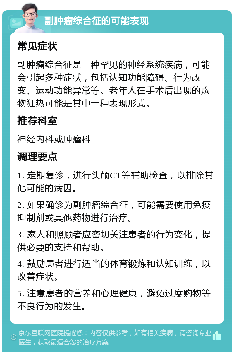 副肿瘤综合征的可能表现 常见症状 副肿瘤综合征是一种罕见的神经系统疾病，可能会引起多种症状，包括认知功能障碍、行为改变、运动功能异常等。老年人在手术后出现的购物狂热可能是其中一种表现形式。 推荐科室 神经内科或肿瘤科 调理要点 1. 定期复诊，进行头颅CT等辅助检查，以排除其他可能的病因。 2. 如果确诊为副肿瘤综合征，可能需要使用免疫抑制剂或其他药物进行治疗。 3. 家人和照顾者应密切关注患者的行为变化，提供必要的支持和帮助。 4. 鼓励患者进行适当的体育锻炼和认知训练，以改善症状。 5. 注意患者的营养和心理健康，避免过度购物等不良行为的发生。