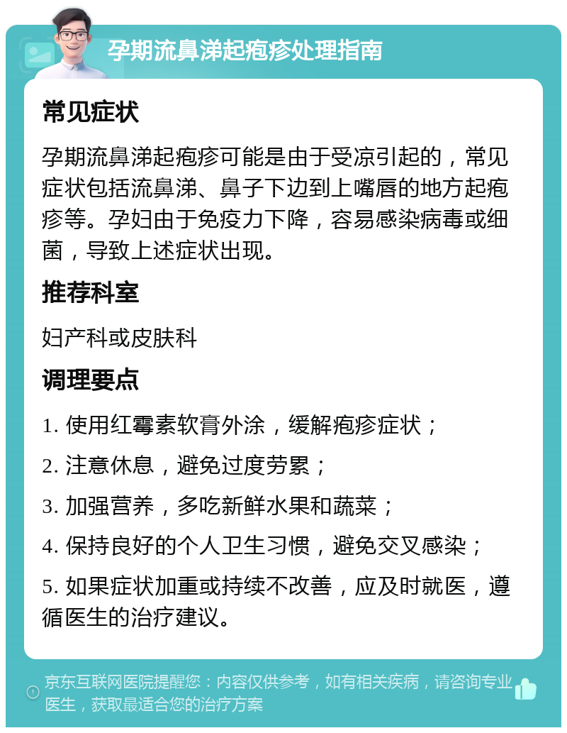 孕期流鼻涕起疱疹处理指南 常见症状 孕期流鼻涕起疱疹可能是由于受凉引起的，常见症状包括流鼻涕、鼻子下边到上嘴唇的地方起疱疹等。孕妇由于免疫力下降，容易感染病毒或细菌，导致上述症状出现。 推荐科室 妇产科或皮肤科 调理要点 1. 使用红霉素软膏外涂，缓解疱疹症状； 2. 注意休息，避免过度劳累； 3. 加强营养，多吃新鲜水果和蔬菜； 4. 保持良好的个人卫生习惯，避免交叉感染； 5. 如果症状加重或持续不改善，应及时就医，遵循医生的治疗建议。