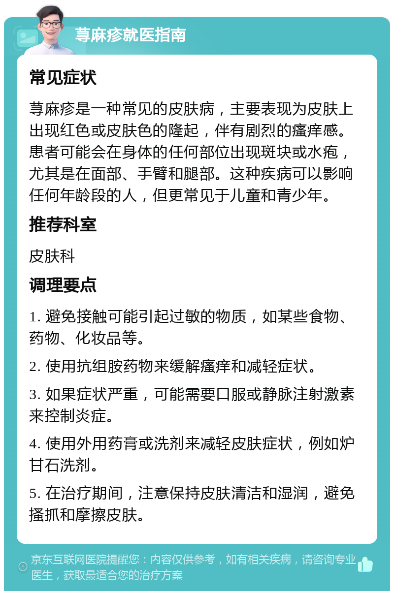 荨麻疹就医指南 常见症状 荨麻疹是一种常见的皮肤病，主要表现为皮肤上出现红色或皮肤色的隆起，伴有剧烈的瘙痒感。患者可能会在身体的任何部位出现斑块或水疱，尤其是在面部、手臂和腿部。这种疾病可以影响任何年龄段的人，但更常见于儿童和青少年。 推荐科室 皮肤科 调理要点 1. 避免接触可能引起过敏的物质，如某些食物、药物、化妆品等。 2. 使用抗组胺药物来缓解瘙痒和减轻症状。 3. 如果症状严重，可能需要口服或静脉注射激素来控制炎症。 4. 使用外用药膏或洗剂来减轻皮肤症状，例如炉甘石洗剂。 5. 在治疗期间，注意保持皮肤清洁和湿润，避免搔抓和摩擦皮肤。