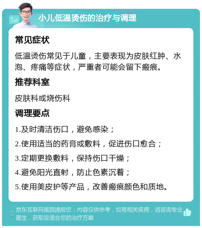 小儿低温烫伤的治疗与调理 常见症状 低温烫伤常见于儿童，主要表现为皮肤红肿、水泡、疼痛等症状，严重者可能会留下瘢痕。 推荐科室 皮肤科或烧伤科 调理要点 1.及时清洁伤口，避免感染； 2.使用适当的药膏或敷料，促进伤口愈合； 3.定期更换敷料，保持伤口干燥； 4.避免阳光直射，防止色素沉着； 5.使用美皮护等产品，改善瘢痕颜色和质地。