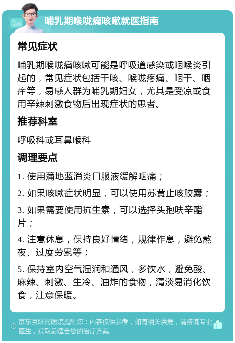 哺乳期喉咙痛咳嗽就医指南 常见症状 哺乳期喉咙痛咳嗽可能是呼吸道感染或咽喉炎引起的，常见症状包括干咳、喉咙疼痛、咽干、咽痒等，易感人群为哺乳期妇女，尤其是受凉或食用辛辣刺激食物后出现症状的患者。 推荐科室 呼吸科或耳鼻喉科 调理要点 1. 使用蒲地蓝消炎口服液缓解咽痛； 2. 如果咳嗽症状明显，可以使用苏黄止咳胶囊； 3. 如果需要使用抗生素，可以选择头孢呋辛酯片； 4. 注意休息，保持良好情绪，规律作息，避免熬夜、过度劳累等； 5. 保持室内空气湿润和通风，多饮水，避免酸、麻辣、刺激、生冷、油炸的食物，清淡易消化饮食，注意保暖。