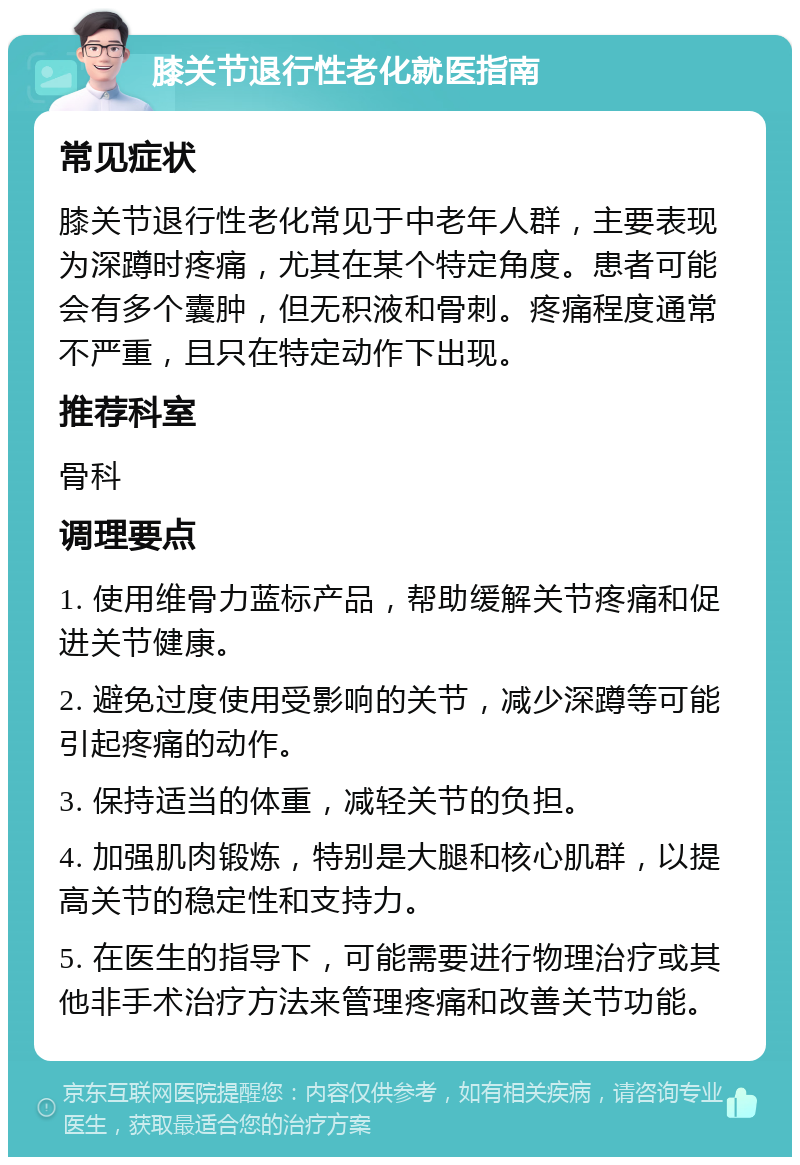 膝关节退行性老化就医指南 常见症状 膝关节退行性老化常见于中老年人群，主要表现为深蹲时疼痛，尤其在某个特定角度。患者可能会有多个囊肿，但无积液和骨刺。疼痛程度通常不严重，且只在特定动作下出现。 推荐科室 骨科 调理要点 1. 使用维骨力蓝标产品，帮助缓解关节疼痛和促进关节健康。 2. 避免过度使用受影响的关节，减少深蹲等可能引起疼痛的动作。 3. 保持适当的体重，减轻关节的负担。 4. 加强肌肉锻炼，特别是大腿和核心肌群，以提高关节的稳定性和支持力。 5. 在医生的指导下，可能需要进行物理治疗或其他非手术治疗方法来管理疼痛和改善关节功能。