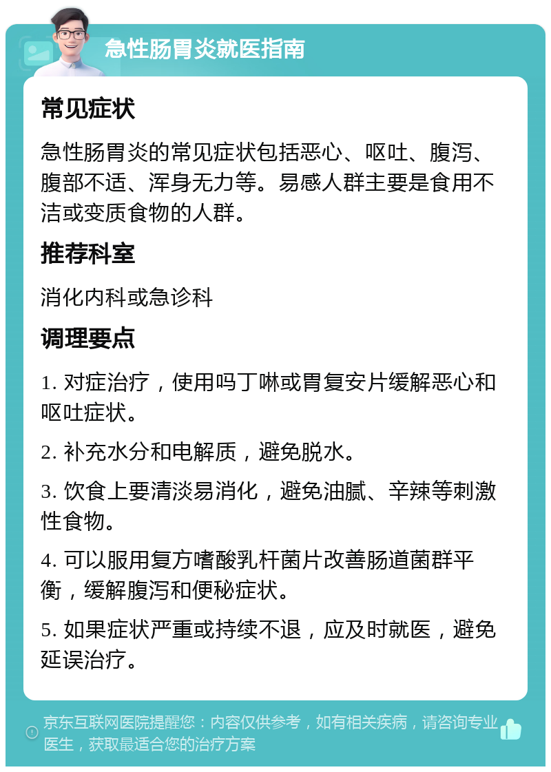 急性肠胃炎就医指南 常见症状 急性肠胃炎的常见症状包括恶心、呕吐、腹泻、腹部不适、浑身无力等。易感人群主要是食用不洁或变质食物的人群。 推荐科室 消化内科或急诊科 调理要点 1. 对症治疗，使用吗丁啉或胃复安片缓解恶心和呕吐症状。 2. 补充水分和电解质，避免脱水。 3. 饮食上要清淡易消化，避免油腻、辛辣等刺激性食物。 4. 可以服用复方嗜酸乳杆菌片改善肠道菌群平衡，缓解腹泻和便秘症状。 5. 如果症状严重或持续不退，应及时就医，避免延误治疗。