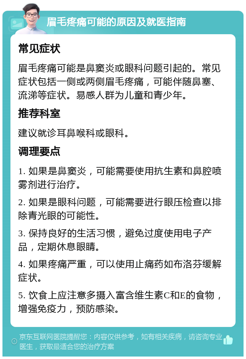 眉毛疼痛可能的原因及就医指南 常见症状 眉毛疼痛可能是鼻窦炎或眼科问题引起的。常见症状包括一侧或两侧眉毛疼痛，可能伴随鼻塞、流涕等症状。易感人群为儿童和青少年。 推荐科室 建议就诊耳鼻喉科或眼科。 调理要点 1. 如果是鼻窦炎，可能需要使用抗生素和鼻腔喷雾剂进行治疗。 2. 如果是眼科问题，可能需要进行眼压检查以排除青光眼的可能性。 3. 保持良好的生活习惯，避免过度使用电子产品，定期休息眼睛。 4. 如果疼痛严重，可以使用止痛药如布洛芬缓解症状。 5. 饮食上应注意多摄入富含维生素C和E的食物，增强免疫力，预防感染。