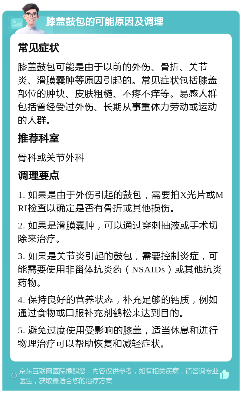 膝盖鼓包的可能原因及调理 常见症状 膝盖鼓包可能是由于以前的外伤、骨折、关节炎、滑膜囊肿等原因引起的。常见症状包括膝盖部位的肿块、皮肤粗糙、不疼不痒等。易感人群包括曾经受过外伤、长期从事重体力劳动或运动的人群。 推荐科室 骨科或关节外科 调理要点 1. 如果是由于外伤引起的鼓包，需要拍X光片或MRI检查以确定是否有骨折或其他损伤。 2. 如果是滑膜囊肿，可以通过穿刺抽液或手术切除来治疗。 3. 如果是关节炎引起的鼓包，需要控制炎症，可能需要使用非甾体抗炎药（NSAIDs）或其他抗炎药物。 4. 保持良好的营养状态，补充足够的钙质，例如通过食物或口服补充剂鹤松来达到目的。 5. 避免过度使用受影响的膝盖，适当休息和进行物理治疗可以帮助恢复和减轻症状。