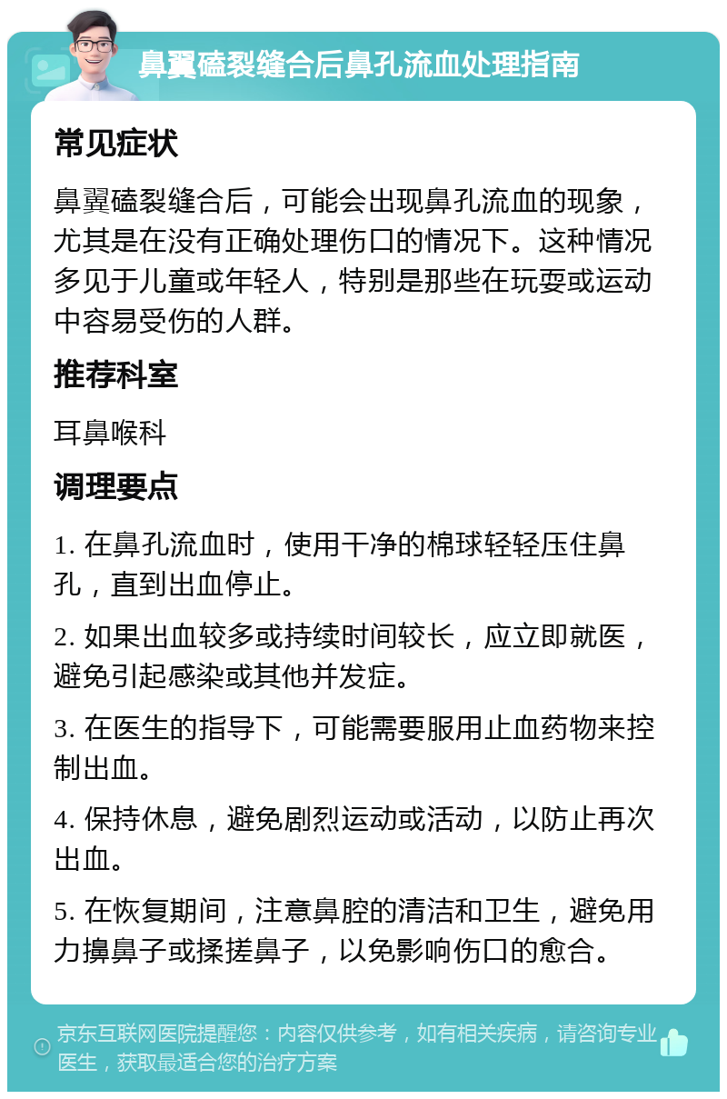 鼻翼磕裂缝合后鼻孔流血处理指南 常见症状 鼻翼磕裂缝合后，可能会出现鼻孔流血的现象，尤其是在没有正确处理伤口的情况下。这种情况多见于儿童或年轻人，特别是那些在玩耍或运动中容易受伤的人群。 推荐科室 耳鼻喉科 调理要点 1. 在鼻孔流血时，使用干净的棉球轻轻压住鼻孔，直到出血停止。 2. 如果出血较多或持续时间较长，应立即就医，避免引起感染或其他并发症。 3. 在医生的指导下，可能需要服用止血药物来控制出血。 4. 保持休息，避免剧烈运动或活动，以防止再次出血。 5. 在恢复期间，注意鼻腔的清洁和卫生，避免用力擤鼻子或揉搓鼻子，以免影响伤口的愈合。